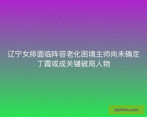 辽宁女排面临阵容老化困境主帅尚未确定丁霞或成关键破局人物