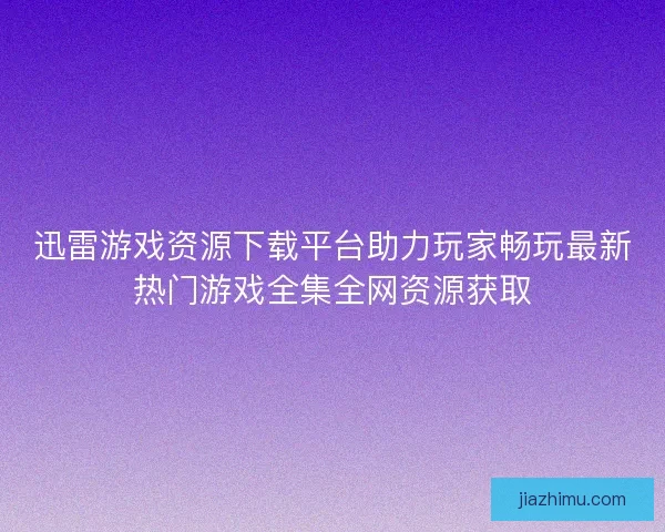 迅雷游戏资源下载平台助力玩家畅玩最新热门游戏全集全网资源获取