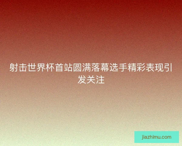 射击世界杯首站圆满落幕选手精彩表现引发关注