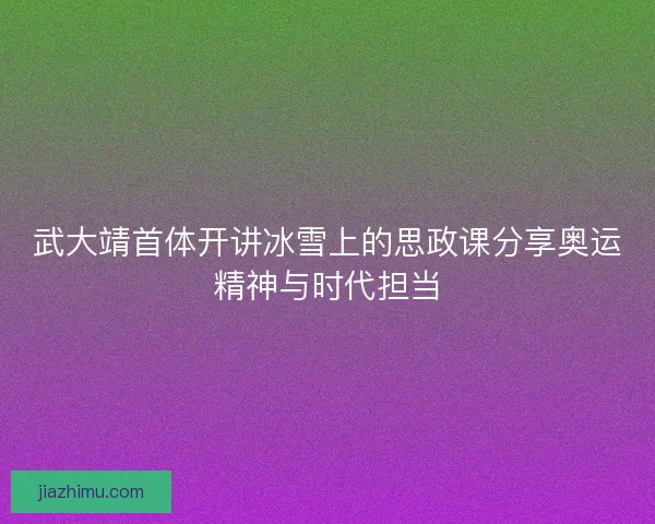 武大靖首体开讲冰雪上的思政课分享奥运精神与时代担当