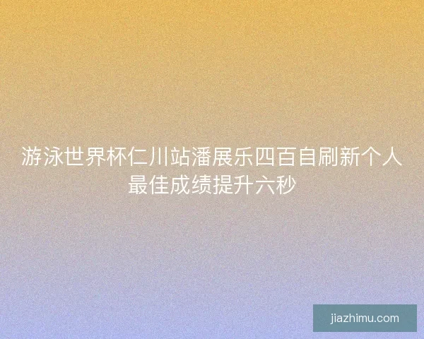 游泳世界杯仁川站潘展乐四百自刷新个人最佳成绩提升六秒