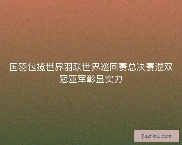 国羽包揽世界羽联世界巡回赛总决赛混双冠亚军彰显实力