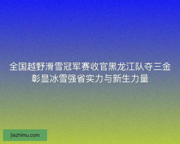 全国越野滑雪冠军赛收官黑龙江队夺三金彰显冰雪强省实力与新生力量