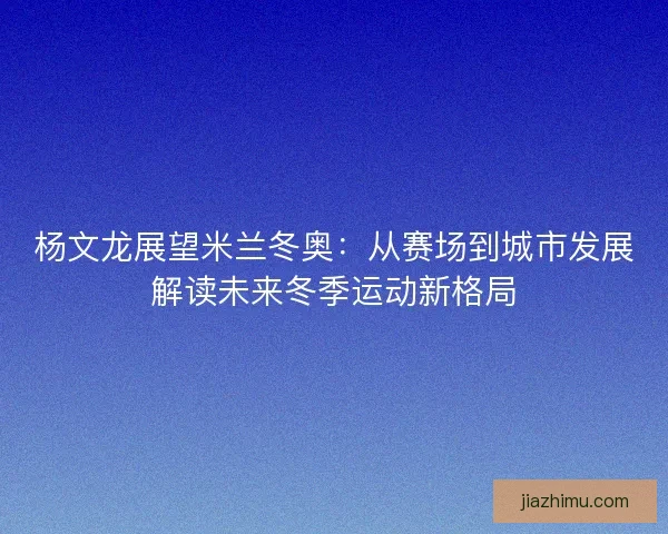 杨文龙展望米兰冬奥:从赛场到城市发展解读未来冬季运动新格局 杨文龙展望米兰冬奥:从赛场到城市发展解读未来冬季运动新格局