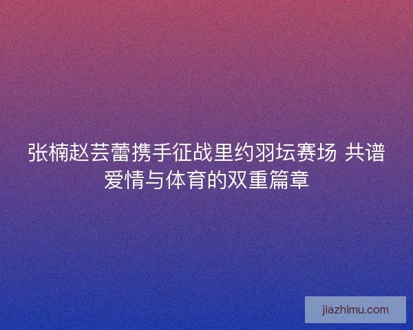 张楠赵芸蕾携手征战里约羽坛赛场 共谱爱情与体育的双重篇章