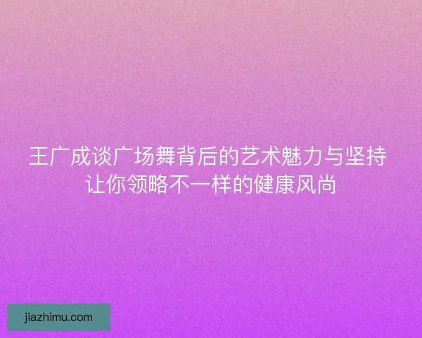 王广成谈广场舞背后的艺术魅力与坚持 让你领略不一样的健康风尚