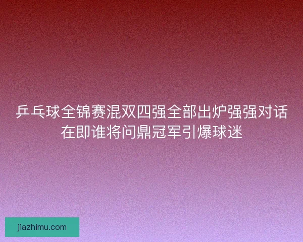乒乓球全锦赛混双四强全部出炉强强对话在即谁将问鼎冠军引爆球迷
